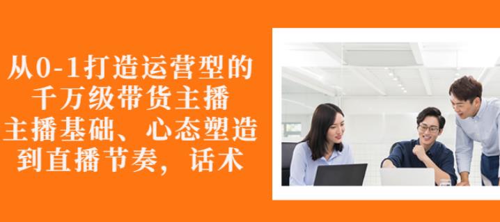 从0-1打造运营型的带货主播：主播基础、心态塑造，能力培养到直播节奏，话术进行全面讲-温暖资源库