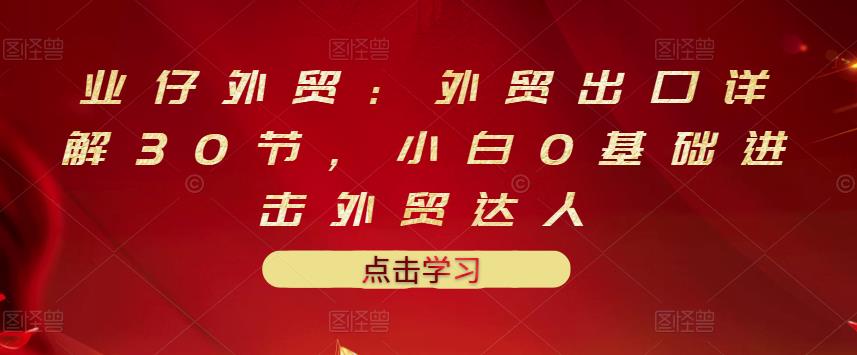 业仔外贸：外贸出口详解30节，小白0基础进击外贸达人 价值666元-温暖资源库