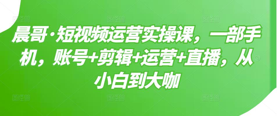 晨哥·短视频运营实操课，一部手机，账号+剪辑+运营+直播，从小白到大咖-温暖资源库