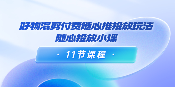 好物混剪付费随心推投放玩法，随心投放小课（11节课程）-温暖资源库