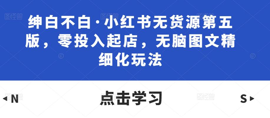 绅白不白·小红书无货源第五版，零投入起店，无脑图文精细化玩法-温暖资源库