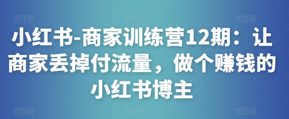 小红书-商家训练营12期：让商家丢掉付流量，做个赚钱的小红书博主-温暖资源库