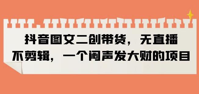 抖音图文二创带货，无直播，不剪辑，一个闷声发大财的项目【揭秘】-温暖资源库