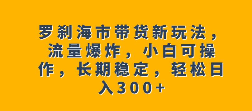 罗刹海市带货新玩法，流量爆炸，小白可操作，长期稳定，轻松日入300+【揭秘】-温暖资源库