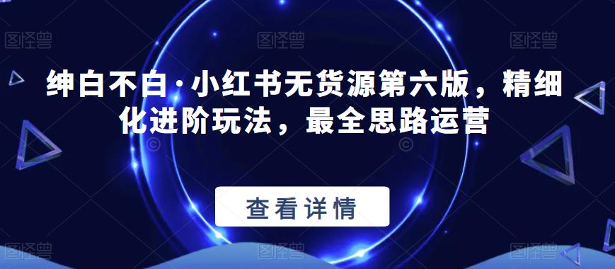 绅白不白·小红书无货源第六版，精细化进阶玩法，最全思路运营-温暖资源库