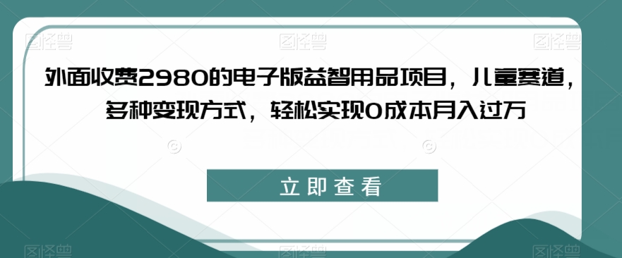 外面收费2980的电子版益智用品项目，儿童赛道，多种变现方式，轻松实现0成本月入过万【揭秘】-温暖资源库