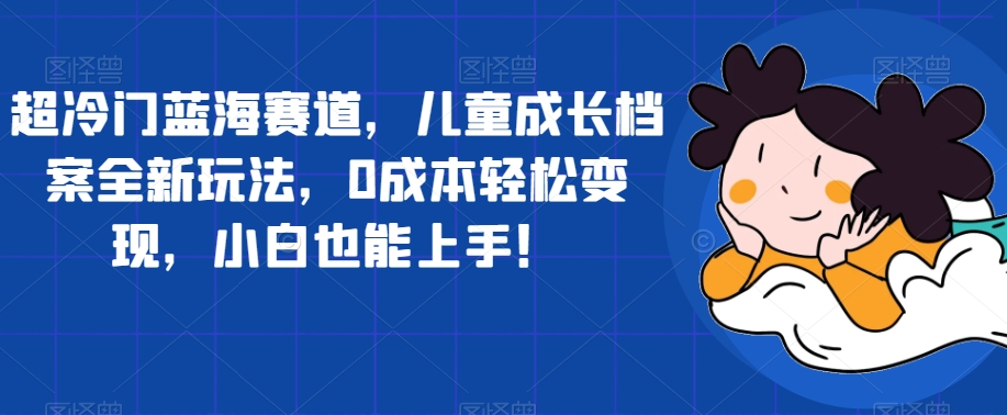 超冷门蓝海赛道，儿童成长档案全新玩法，0成本轻松变现，小白也能上手【揭秘】-温暖资源库