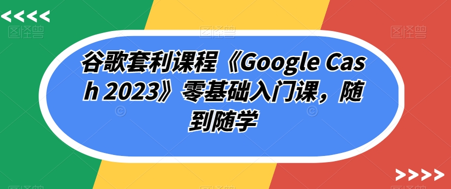 谷歌套利课程《Google Cash 2023》零基础入门课，随到随学-温暖资源库