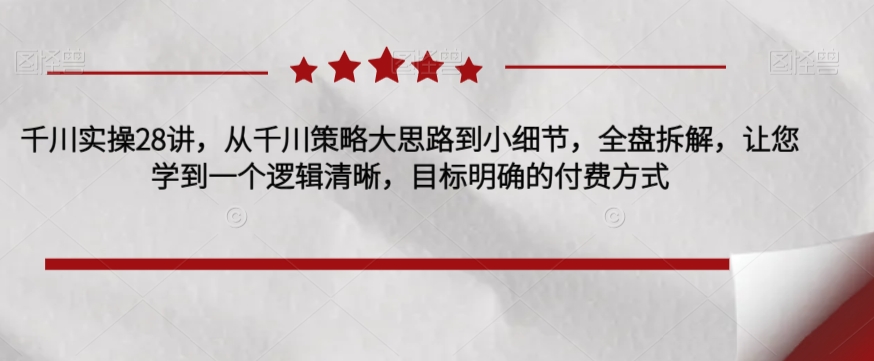 千川实操28讲，从千川策略大思路到小细节，全盘拆解，让您学到一个逻辑清晰，目标明确的付费方式-温暖资源库
