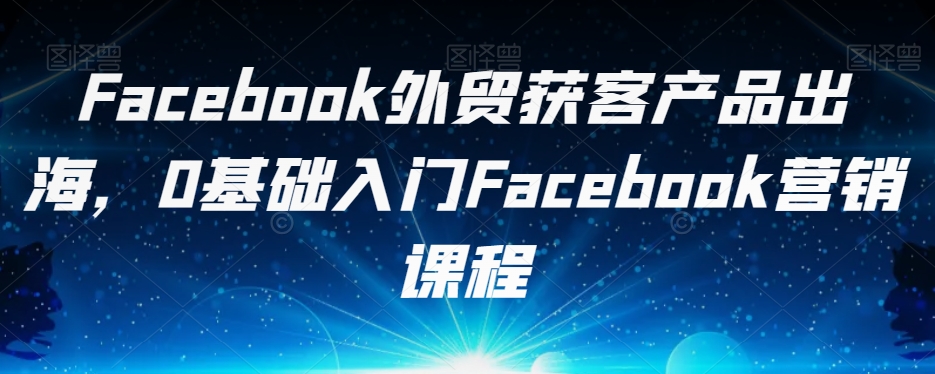 Facebook外贸获客产品出海，0基础入门Facebook营销课程-温暖资源库