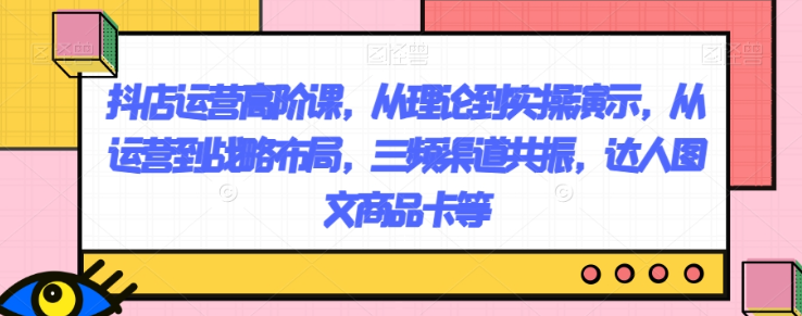 抖店运营高阶课，从理论到实操演示，从运营到战略布局，三频渠道共振，达人图文商品卡等-温暖资源库