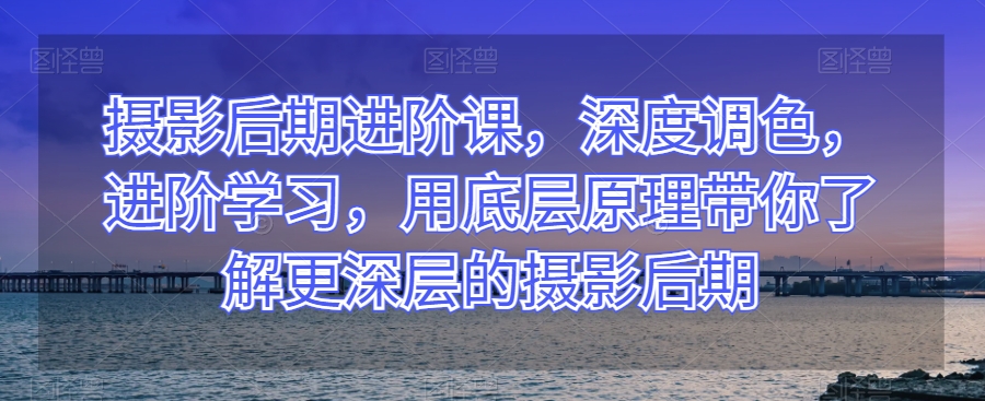 摄影后期进阶课，深度调色，进阶学习，用底层原理带你了解更深层的摄影后期-温暖资源库