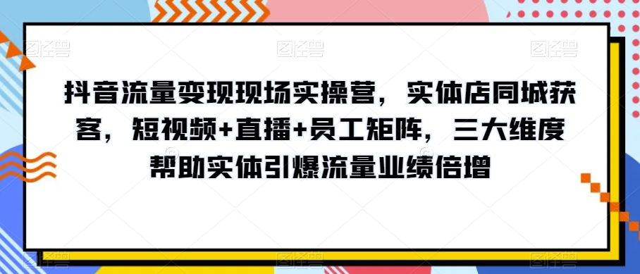 抖音流量变现现场实操营，实体店同城获客，短视频+直播+员工矩阵，三大维度帮助实体引爆流量业绩倍增-温暖资源库