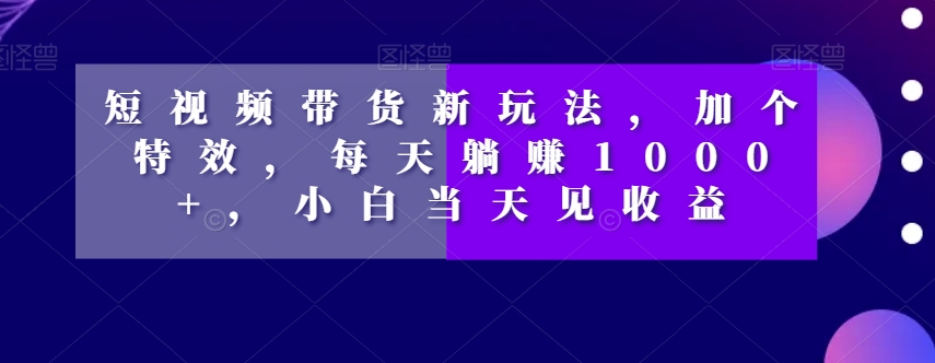 短视频带货新玩法，加个特效，每天躺赚1000+，小白当天见收益【揭秘】-温暖资源库