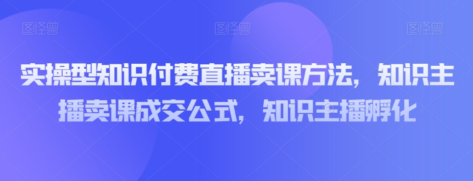 实操型知识付费直播卖课方法，知识主播卖课成交公式，知识主播孵化-温暖资源库