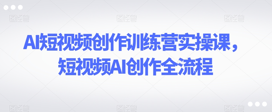 AI短视频创作训练营实操课，短视频AI创作全流程-温暖资源库