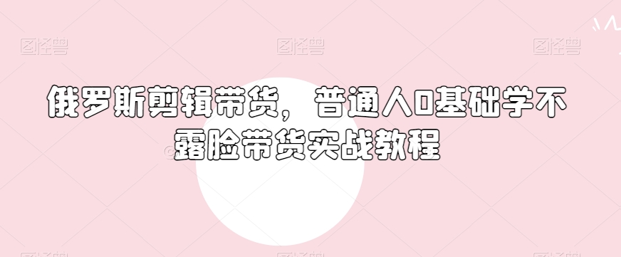 俄罗斯产品剪辑带货，普通人0基础学不露脸带货实战教程-温暖资源库