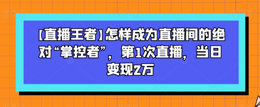 【直播王者】怎样成为直播间的绝对“掌控者”，第1次直播，当日变现2万-温暖资源库