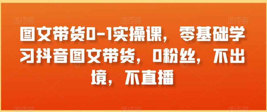 图文带货0-1实操课，零基础学习抖音图文带货，0粉丝，不出境，不直播-温暖资源库