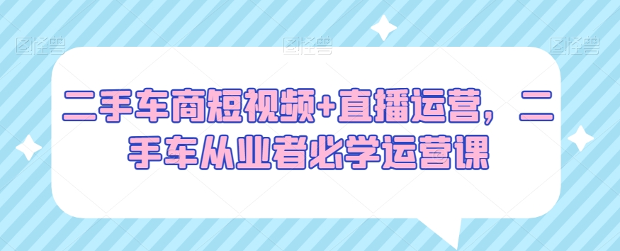 二手车商短视频+直播运营，二手车从业者必学运营课-温暖资源库