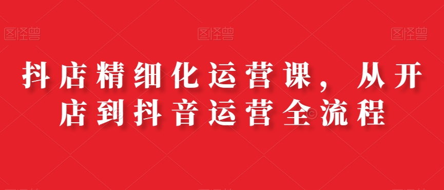 抖店精细化运营课，从开店到抖音运营全流程-温暖资源库