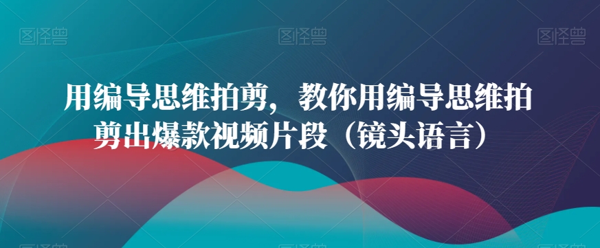 用编导思维拍剪，教你用编导思维拍剪出爆款视频片段（镜头语言）-温暖资源库
