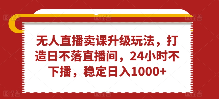 无人直播卖课升级玩法，打造日不落直播间，24小时不下播，稳定日入1000+【揭秘】-温暖资源库
