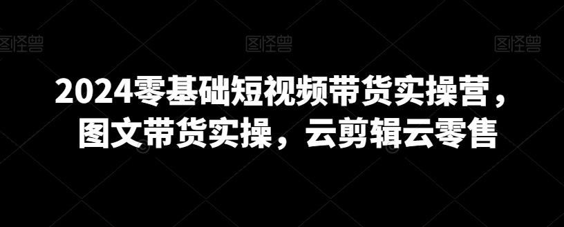 2024零基础短视频带货实操营，图文带货实操，云剪辑云零售-温暖资源库