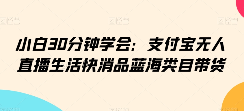 小白30分钟学会：支付宝无人直播生活快消品蓝海类目带货【揭秘】-温暖资源库