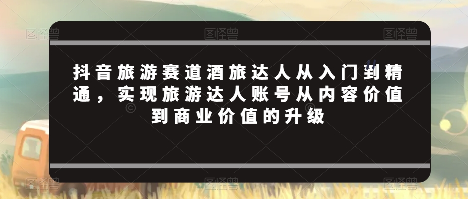 抖音旅游赛道酒旅达人从入门到精通，实现旅游达人账号从内容价值到商业价值的升级-温暖资源库