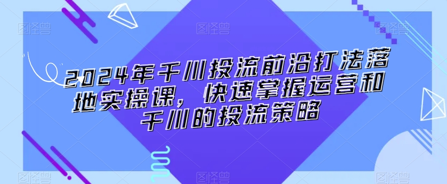 2024年千川投流前沿打法落地实操课，快速掌握运营和千川的投流策略-温暖资源库