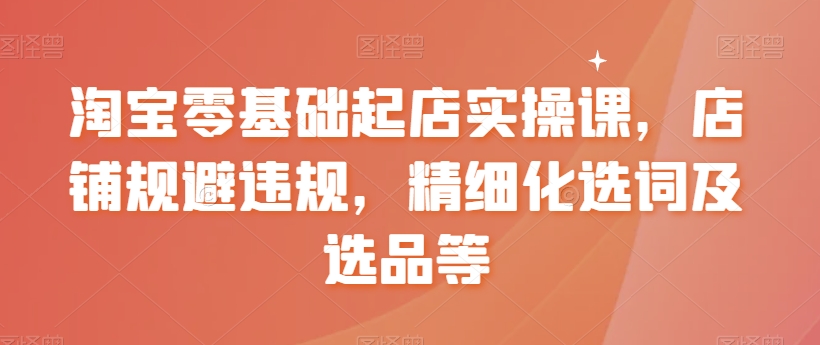 淘宝零基础起店实操课，店铺规避违规，精细化选词及选品等-温暖资源库