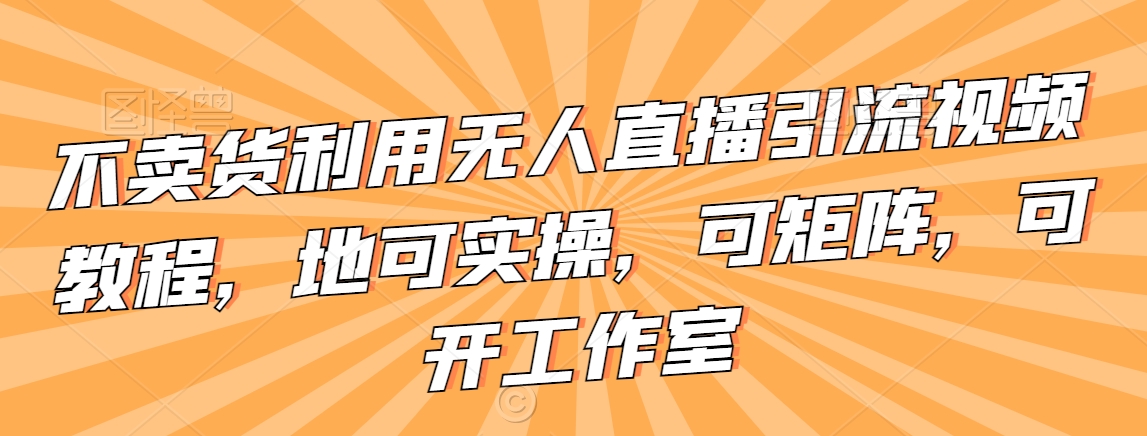 不卖货利用无人直播引流视频教程，地可实操，可矩阵，可开工作室【揭秘】-温暖资源库