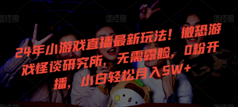 24年小游戏直播最新玩法！微恐游戏怪谈研究所，无需露脸，0粉开播，小白轻松月入5W+【揭秘】-温暖资源库