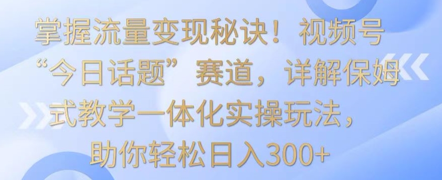 掌握流量变现秘诀！视频号“今日话题”赛道，详解保姆式教学一体化实操玩法，助你轻松日入300+【揭秘】-温暖资源库