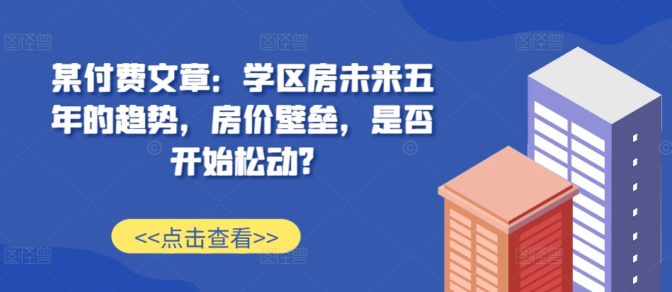某付费文章：学区房未来五年的趋势，房价壁垒，是否开始松动?-温暖资源库