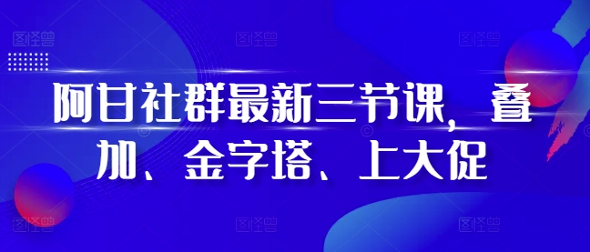 阿甘社群最新三节课，叠加、金字塔、上大促-温暖资源库