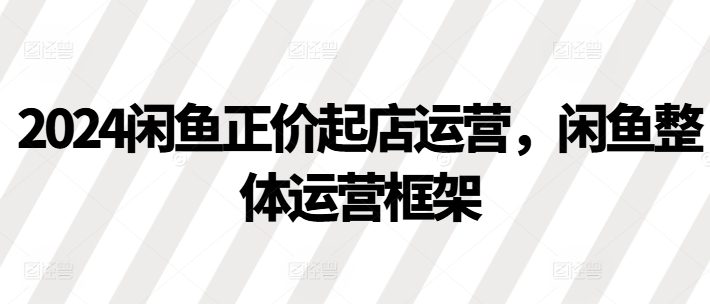 2024闲鱼正价起店运营，闲鱼整体运营框架-温暖资源库