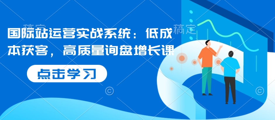 国际站运营实战系统：低成本获客，高质量询盘增长课-温暖资源库
