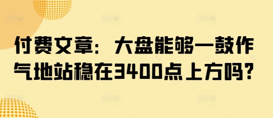 付费文章：大盘能够一鼓作气地站稳在3400点上方吗?-温暖资源库