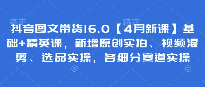 抖音图文带货16.0【4月新课】基础+精英课，新增原创实拍、视频混剪、选品实操，各细分赛道实操-温暖资源库