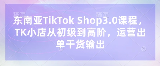 东南亚TikTok Shop3.0课程，TK小店​从初级到高阶，运营出单干货输出-温暖资源库